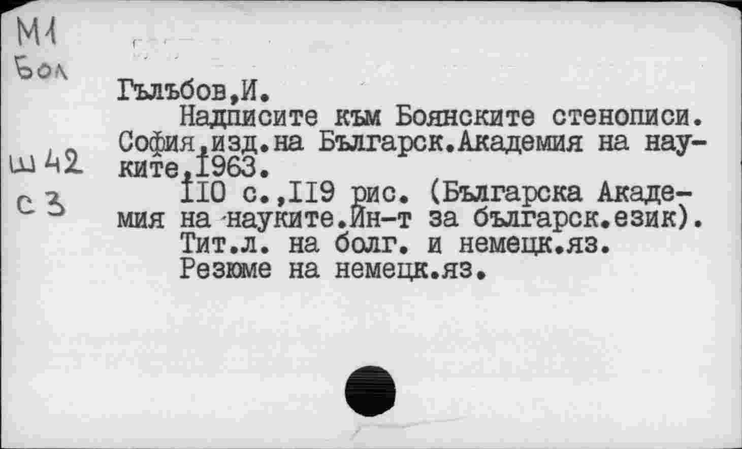 ﻿NU
'Ôô\
ш Ш
сь
Гъльбов,И.
Надписите към Боянските стенописи. София,изд.на Българск.Академия на нау-ките.1963.
110 с.,119 рис. (Българска Академия на-науките.Ин-т за българск.език).
Тит.л. на болг. и немецк.яз.
Резюме на немецк.яз.